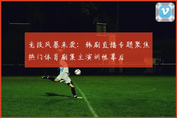 竞技风暴来袭：韩剧直播专题聚焦热门体育剧集主演训练幕后