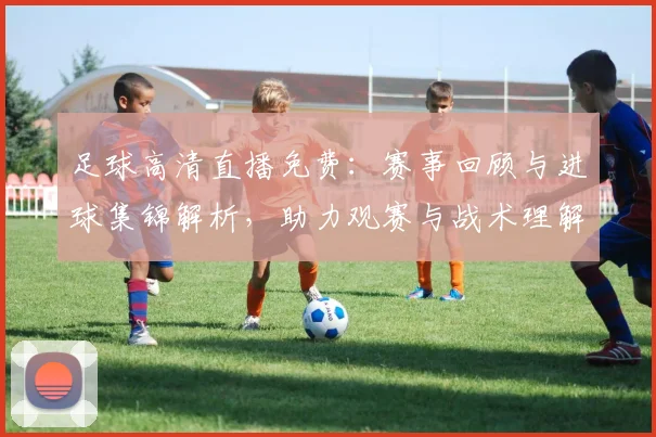 足球高清直播免费：赛事回顾与进球集锦解析，助力观赛与战术理解