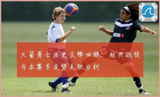 火箭勇士历史交锋回顾：经典战役与本赛季走势关联分析