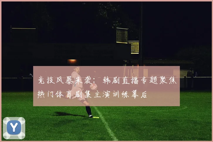 竞技风暴来袭：韩剧直播专题聚焦热门体育剧集主演训练幕后